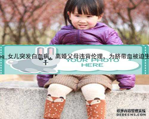 广州代孕疼么|14044_AV2oq_女儿突发白血病，离婚父母违背伦理，为脐带血被迫生