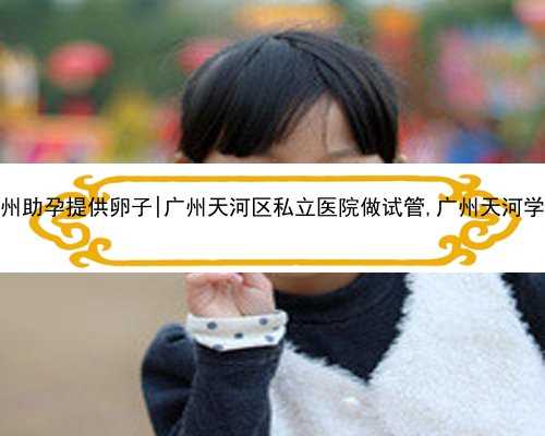 广州助孕提供卵子|广州天河区私立医院做试管,广州天河学校